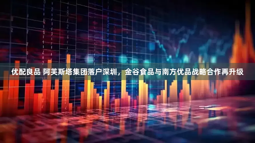 优配良品 阿芙斯塔集团落户深圳，金谷食品与南方优品战略合作再升级