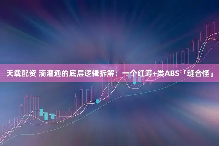天载配资 滴灌通的底层逻辑拆解：一个红筹+类ABS「缝合怪」
