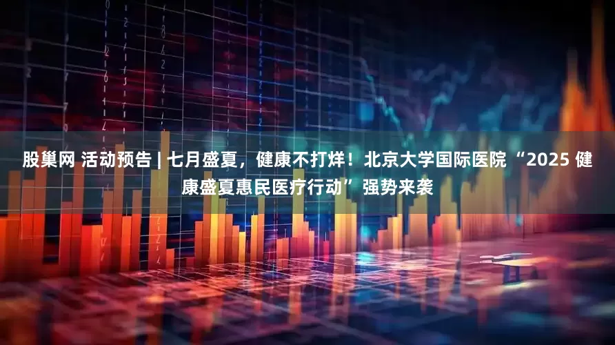 股巢网 活动预告 | 七月盛夏，健康不打烊！北京大学国际医院 “2025 健康盛夏惠民医疗行动” 强势来袭