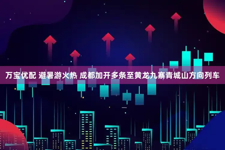 万宝优配 避暑游火热 成都加开多条至黄龙九寨青城山方向列车