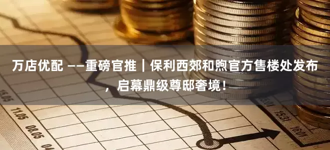 万店优配 ——重磅官推｜保利西郊和煦官方售楼处发布，启幕鼎级尊邸奢境！