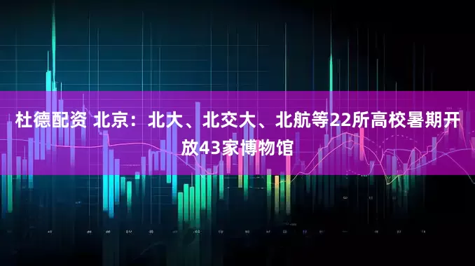杜德配资 北京：北大、北交大、北航等22所高校暑期开放43家博物馆