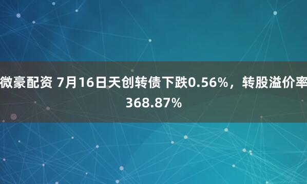 微豪配资 7月16日天创转债下跌0.56%，转股溢价率368.87%