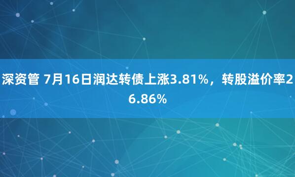 深资管 7月16日润达转债上涨3.81%，转股溢价率26.86%