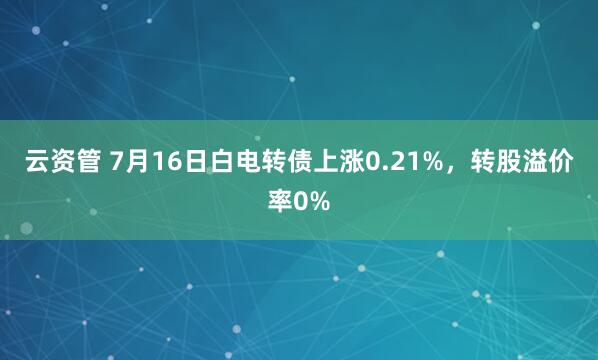 云资管 7月16日白电转债上涨0.21%，转股溢价率0%