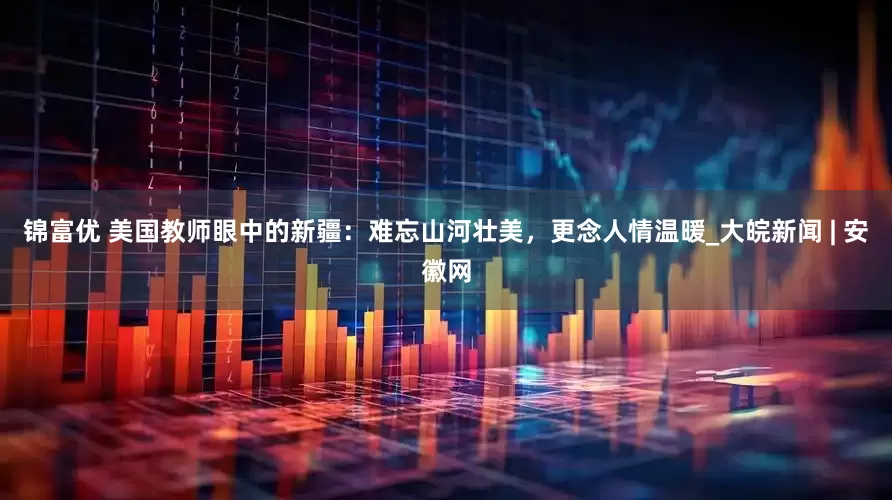 锦富优 美国教师眼中的新疆：难忘山河壮美，更念人情温暖_大皖新闻 | 安徽网