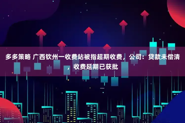 多多策略 广西钦州一收费站被指超期收费，公司：贷款未偿清，收费延期已获批