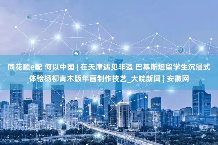 同花顺e配 何以中国 | 在天津遇见非遗 巴基斯坦留学生沉浸式体验杨柳青木版年画制作技艺_大皖新闻 | 安徽网