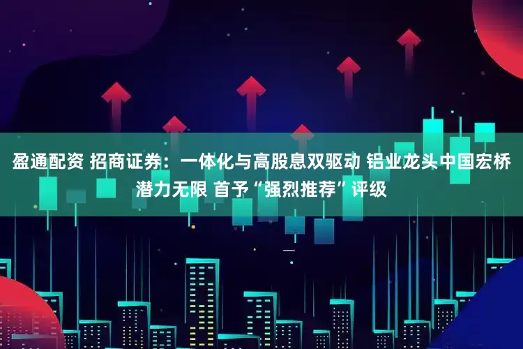盈通配资 招商证券：一体化与高股息双驱动 铝业龙头中国宏桥潜力无限 首予“强烈推荐”评级