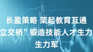 长盈策略 架起教育互通“立交桥”锻造技能人才生力军