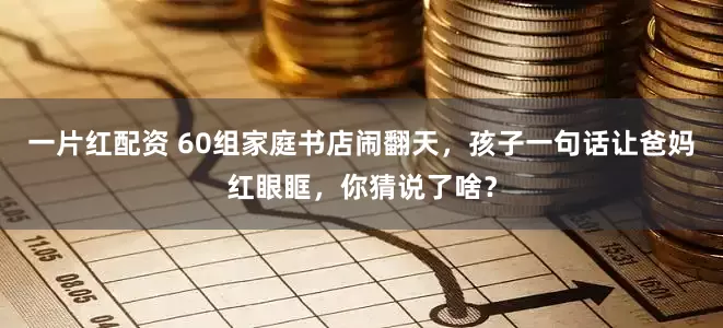 一片红配资 60组家庭书店闹翻天，孩子一句话让爸妈红眼眶，你猜说了啥？
