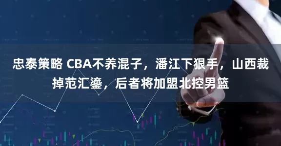 忠泰策略 CBA不养混子，潘江下狠手，山西裁掉范汇鎏，后者将加盟北控男篮