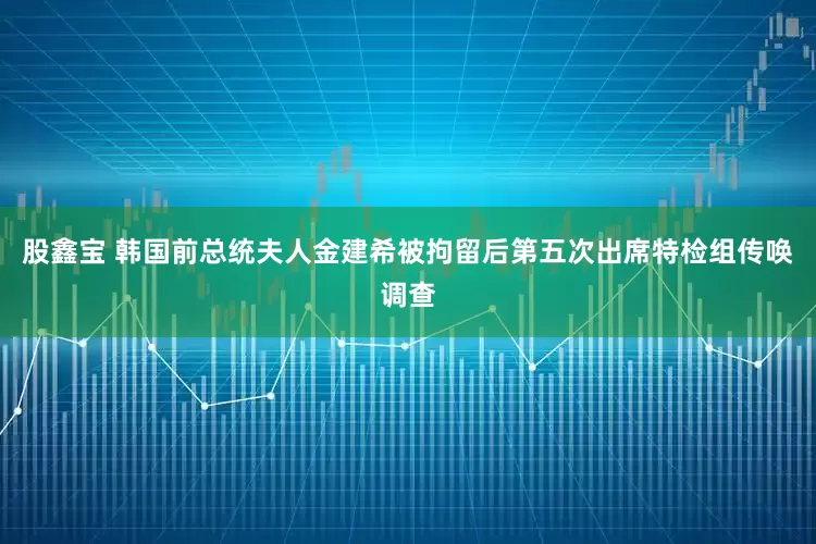 股鑫宝 韩国前总统夫人金建希被拘留后第五次出席特检组传唤调查