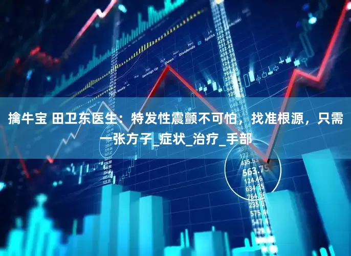 擒牛宝 田卫东医生：特发性震颤不可怕，找准根源，只需一张方子_症状_治疗_手部