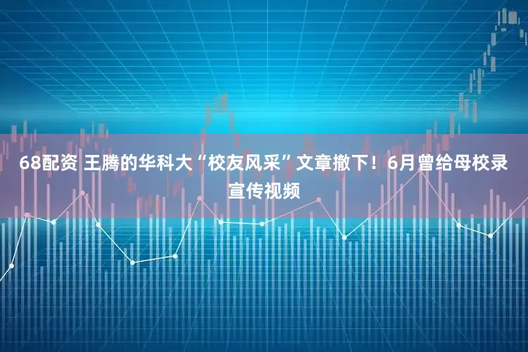 68配资 王腾的华科大“校友风采”文章撤下！6月曾给母校录宣传视频