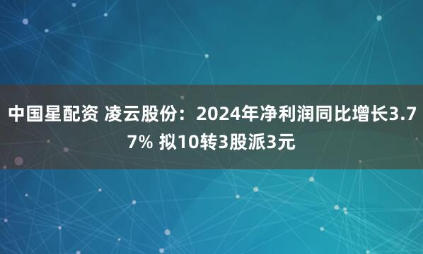 中国星配资 凌云股份：2024年净利润同比增长3.77% 拟10转3股派3元