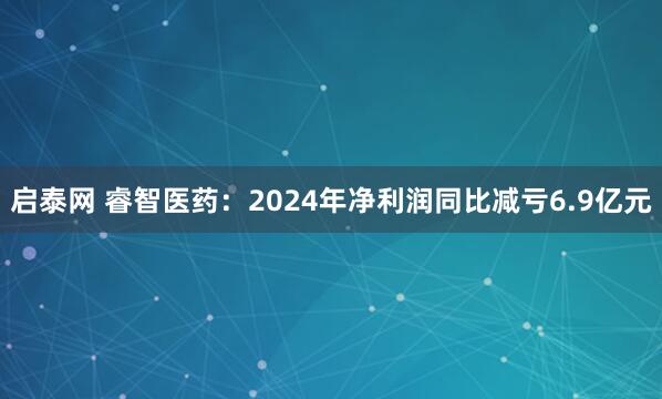 启泰网 睿智医药：2024年净利润同比减亏6.9亿元