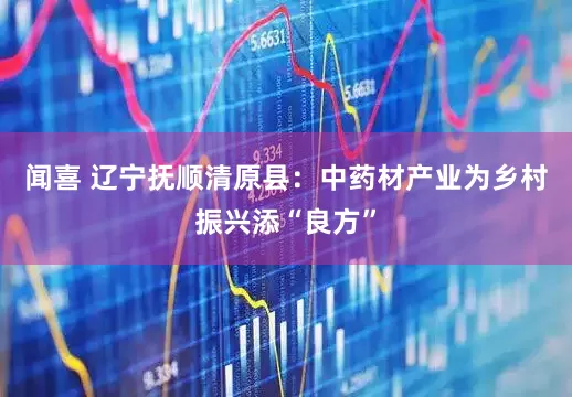 闻喜 辽宁抚顺清原县：中药材产业为乡村振兴添“良方”