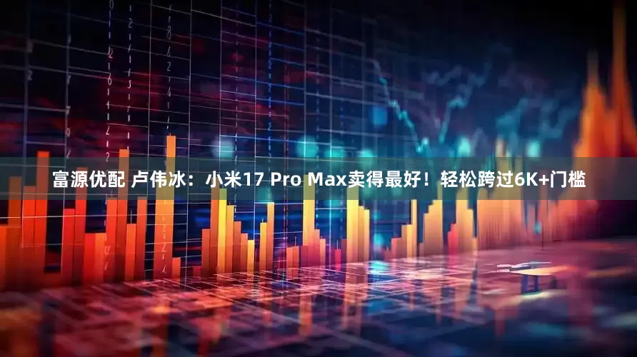 富源优配 卢伟冰：小米17 Pro Max卖得最好！轻松跨过6K+门槛