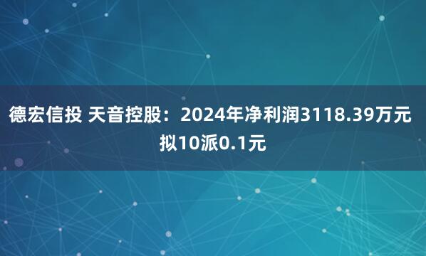 德宏信投 天音控股：2024年净利润3118.39万元 拟10派0.1元