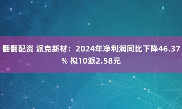 翻翻配资 派克新材：2024年净利润同比下降46.37% 拟10派2.58元