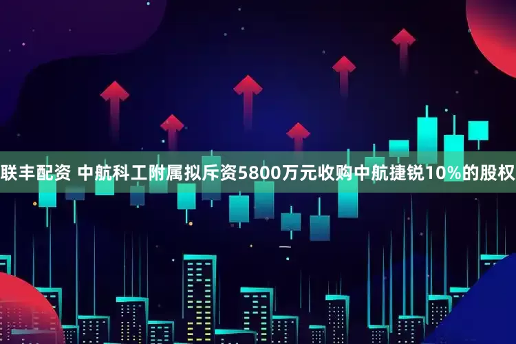 联丰配资 中航科工附属拟斥资5800万元收购中航捷锐10%的股权