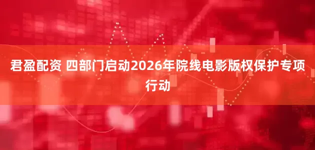 君盈配资 四部门启动2026年院线电影版权保护专项行动
