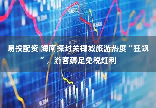 易投配资 海南探封关椰城旅游热度“狂飙”，游客薅足免税红利