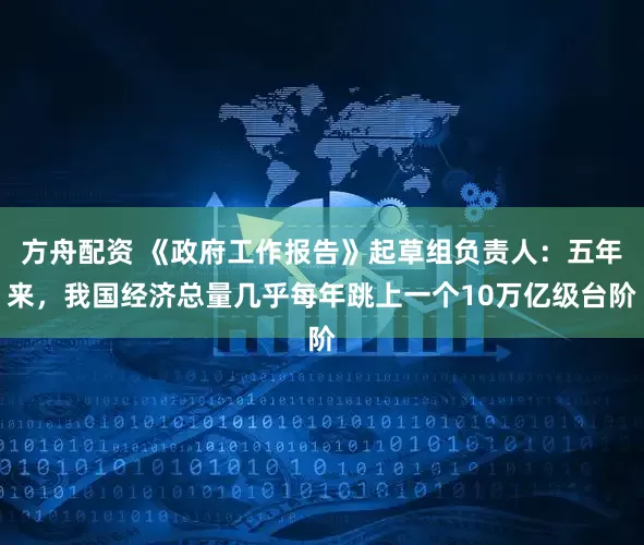 方舟配资 《政府工作报告》起草组负责人：五年来，我国经济总量几乎每年跳上一个10万亿级台阶